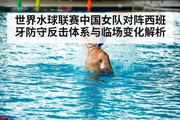 世界水球联赛中国女队对阵西班牙防守反击体系与临场变化解析