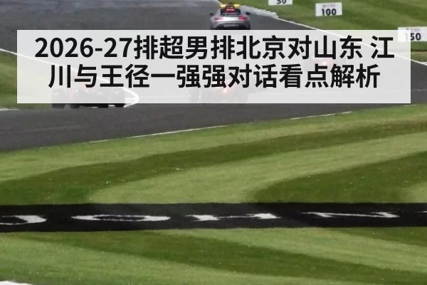 2026-27排超男排北京对山东 江川与王径一强强对话看点解析